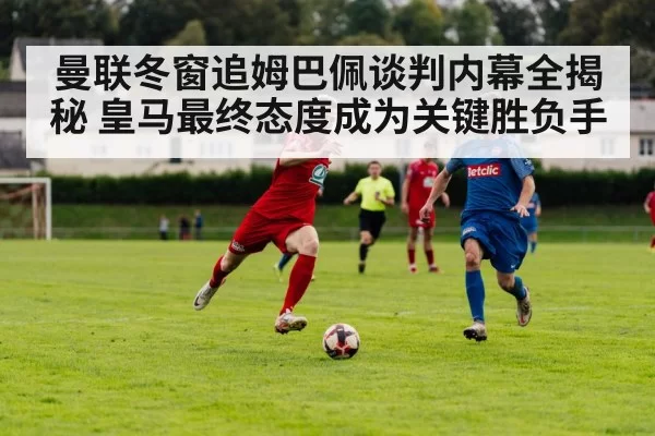 曼联冬窗追姆巴佩谈判内幕全揭秘 皇马最终态度成为关键胜负手