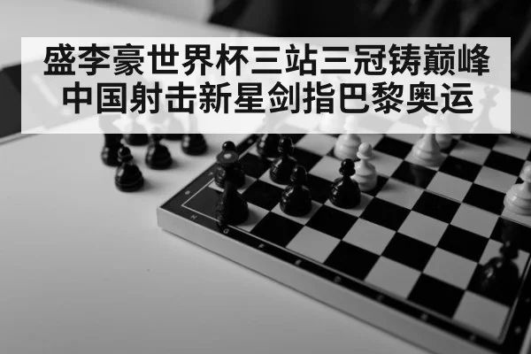 盛李豪世界杯三站三冠铸巅峰 中国射击新星剑指巴黎奥运